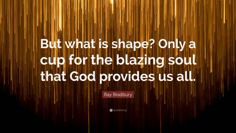 Ray Bradbury Quote: “But what is shape? Only a cup for the blazing soul that God provides us all.”