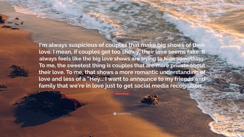 Monica Murray Quote: “I’m always suspicious of couples that make big shows of their love. I mean, if couples get too showy, their love seems fake. It always feels like the big love shows are trying to hide something. To me, the sweetest thing is couples that are more private about their love. To me, that shows a more romantic understanding of love and less of a “Hey... I want to announce to my friends and family that we’re in love just to get social media recognition...”