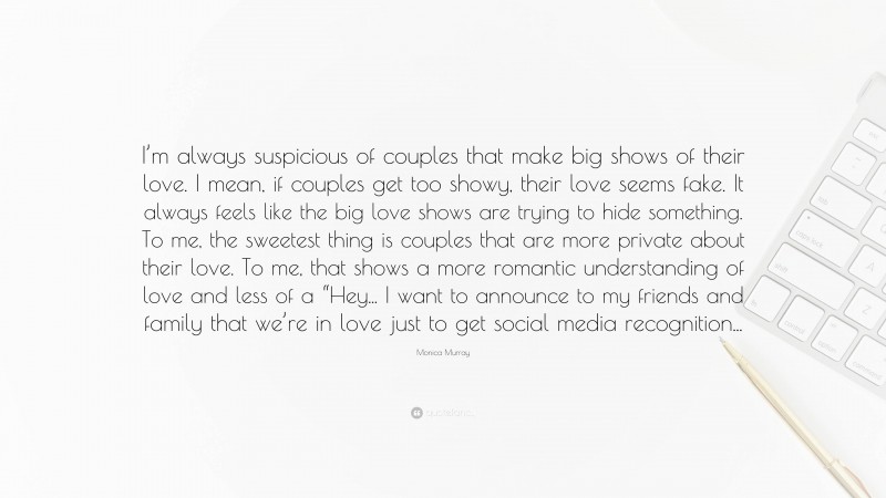 Monica Murray Quote: “I’m always suspicious of couples that make big shows of their love. I mean, if couples get too showy, their love seems fake. It always feels like the big love shows are trying to hide something. To me, the sweetest thing is couples that are more private about their love. To me, that shows a more romantic understanding of love and less of a “Hey... I want to announce to my friends and family that we’re in love just to get social media recognition...”