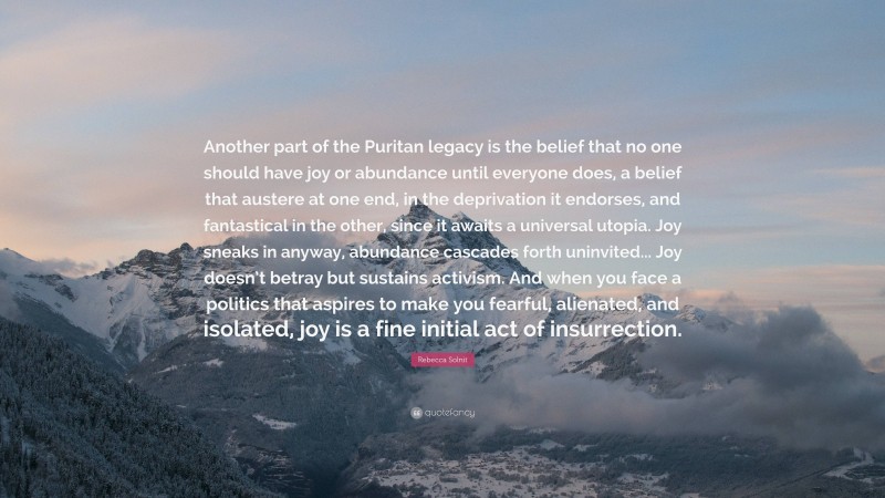 Rebecca Solnit Quote: “Another part of the Puritan legacy is the belief that no one should have joy or abundance until everyone does, a belief that austere at one end, in the deprivation it endorses, and fantastical in the other, since it awaits a universal utopia. Joy sneaks in anyway, abundance cascades forth uninvited... Joy doesn’t betray but sustains activism. And when you face a politics that aspires to make you fearful, alienated, and isolated, joy is a fine initial act of insurrection.”