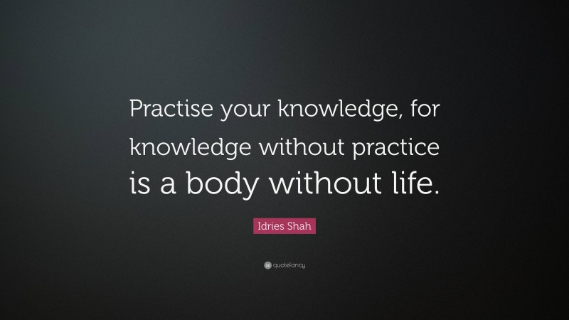 Idries Shah Quote: “Practise your knowledge, for knowledge without practice is a body without life.”
