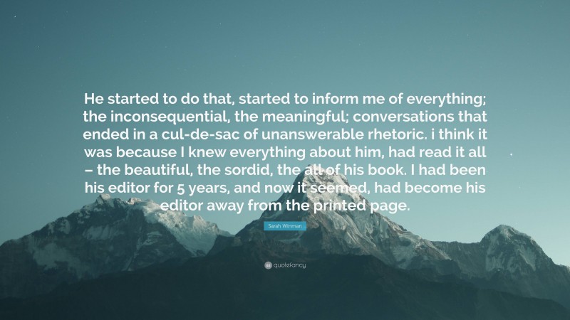 Sarah Winman Quote: “He started to do that, started to inform me of everything; the inconsequential, the meaningful; conversations that ended in a cul-de-sac of unanswerable rhetoric. i think it was because I knew everything about him, had read it all – the beautiful, the sordid, the all of his book. I had been his editor for 5 years, and now it seemed, had become his editor away from the printed page.”