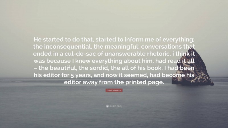 Sarah Winman Quote: “He started to do that, started to inform me of everything; the inconsequential, the meaningful; conversations that ended in a cul-de-sac of unanswerable rhetoric. i think it was because I knew everything about him, had read it all – the beautiful, the sordid, the all of his book. I had been his editor for 5 years, and now it seemed, had become his editor away from the printed page.”