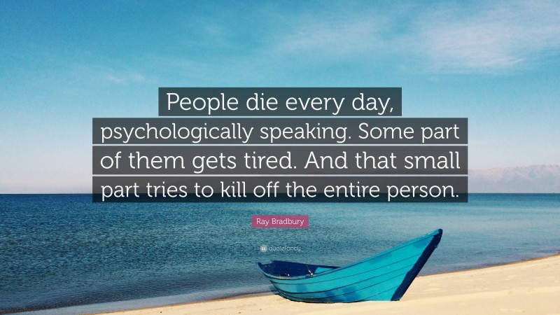Ray Bradbury Quote: “People die every day, psychologically speaking. Some part of them gets tired. And that small part tries to kill off the entire person.”