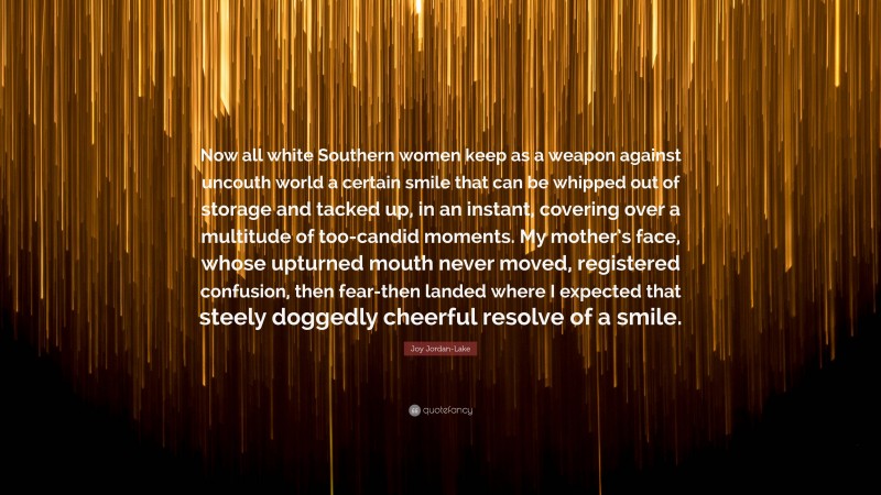 Joy Jordan-Lake Quote: “Now all white Southern women keep as a weapon against uncouth world a certain smile that can be whipped out of storage and tacked up, in an instant, covering over a multitude of too-candid moments. My mother’s face, whose upturned mouth never moved, registered confusion, then fear-then landed where I expected that steely doggedly cheerful resolve of a smile.”