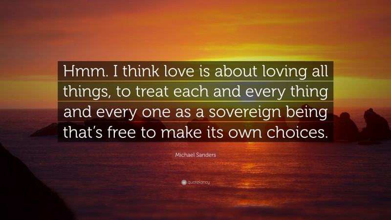 Michael Sanders Quote: “Hmm. I think love is about loving all things, to treat each and every thing and every one as a sovereign being that’s free to make its own choices.”