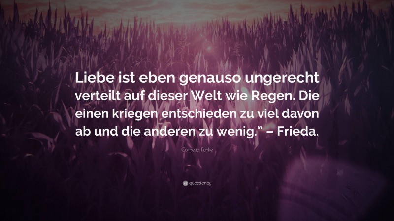 Cornelia Funke Quote: “Liebe ist eben genauso ungerecht verteilt auf dieser Welt wie Regen. Die einen kriegen entschieden zu viel davon ab und die anderen zu wenig.” – Frieda.”