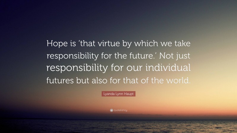 Lyanda Lynn Haupt Quote: “Hope is ‘that virtue by which we take responsibility for the future.’ Not just responsibility for our individual futures but also for that of the world.”