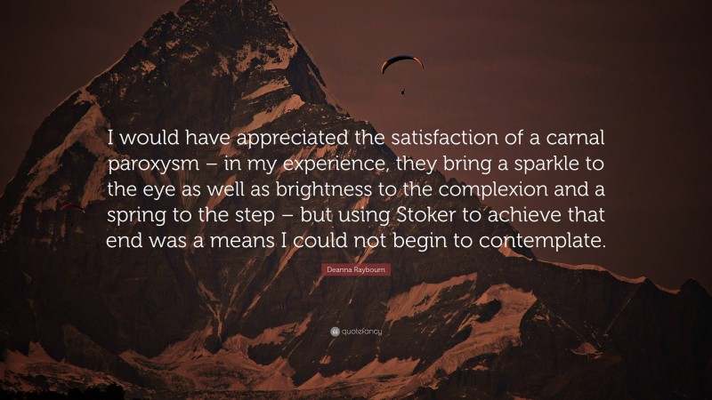 Deanna Raybourn Quote: “I would have appreciated the satisfaction of a carnal paroxysm – in my experience, they bring a sparkle to the eye as well as brightness to the complexion and a spring to the step – but using Stoker to achieve that end was a means I could not begin to contemplate.”