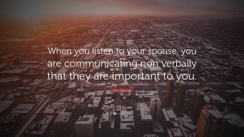 Jim George Quote: “When you listen to your spouse, you are communicating non verbally that they are important to you.”