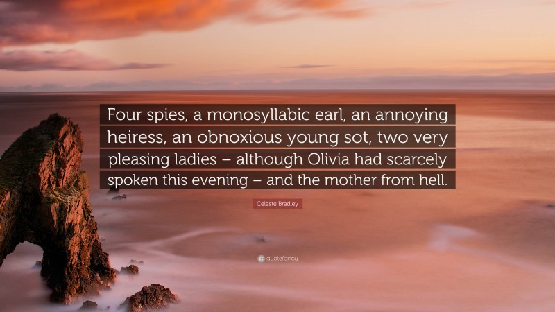 Celeste Bradley Quote: “Four spies, a monosyllabic earl, an annoying heiress, an obnoxious young sot, two very pleasing ladies – although Olivia had scarcely spoken this evening – and the mother from hell.”