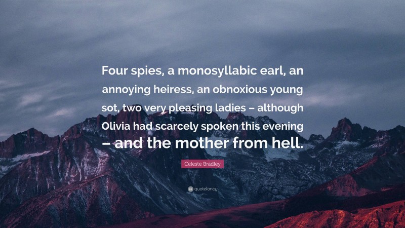 Celeste Bradley Quote: “Four spies, a monosyllabic earl, an annoying heiress, an obnoxious young sot, two very pleasing ladies – although Olivia had scarcely spoken this evening – and the mother from hell.”