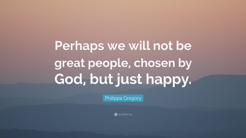 Philippa Gregory Quote: “Perhaps we will not be great people, chosen by God, but just happy.”