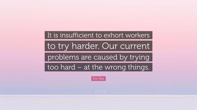 Eric Ries Quote: “It is insufficient to exhort workers to try harder. Our current problems are caused by trying too hard – at the wrong things.”