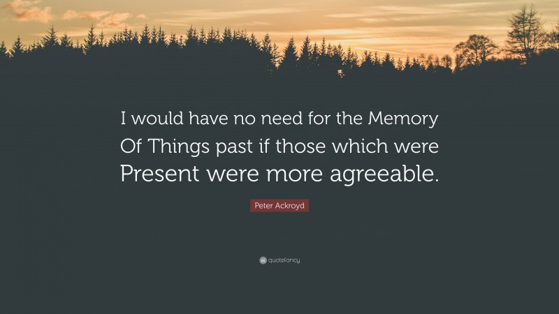 Peter Ackroyd Quote: “I would have no need for the Memory Of Things past if those which were Present were more agreeable.”