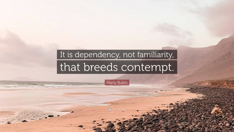 Marty Rubin Quote: “It is dependency, not familiarity, that breeds contempt.”