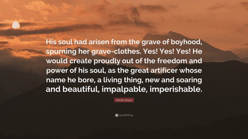 James Joyce Quote: “His soul had arisen from the grave of boyhood, spurning her grave-clothes. Yes! Yes! Yes! He would create proudly out of the freedom and power of his soul, as the great artificer whose name he bore, a living thing, new and soaring and beautiful, impalpable, imperishable.”