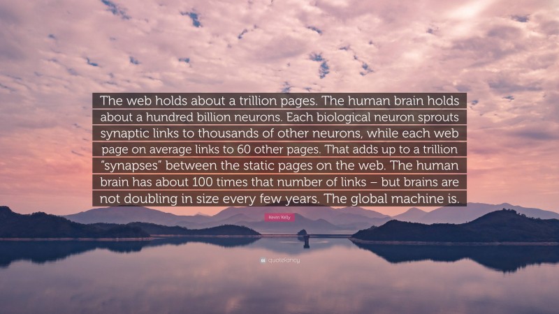 Kevin Kelly Quote: “The web holds about a trillion pages. The human brain holds about a hundred billion neurons. Each biological neuron sprouts synaptic links to thousands of other neurons, while each web page on average links to 60 other pages. That adds up to a trillion “synapses” between the static pages on the web. The human brain has about 100 times that number of links – but brains are not doubling in size every few years. The global machine is.”