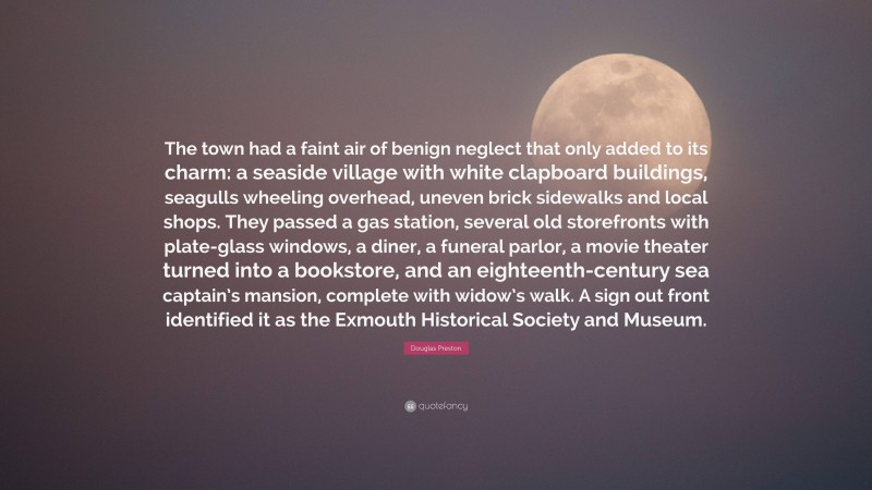 Douglas Preston Quote: “The town had a faint air of benign neglect that only added to its charm: a seaside village with white clapboard buildings, seagulls wheeling overhead, uneven brick sidewalks and local shops. They passed a gas station, several old storefronts with plate-glass windows, a diner, a funeral parlor, a movie theater turned into a bookstore, and an eighteenth-century sea captain’s mansion, complete with widow’s walk. A sign out front identified it as the Exmouth Historical Society and Museum.”