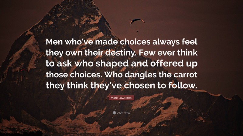 Mark Lawrence Quote: “Men who’ve made choices always feel they own their destiny. Few ever think to ask who shaped and offered up those choices. Who dangles the carrot they think they’ve chosen to follow.”