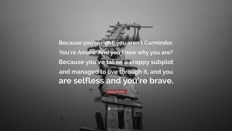 Ashley Poston Quote: “Because you’re right; you aren’t Carmindor. You’re Amara. And you know why you are? Because you’ve taken a crappy subplot and managed to live through it, and you are selfless and you’re brave.”