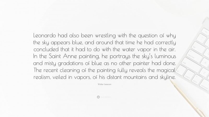 Walter Isaacson Quote: “Leonardo had also been wrestling with the question of why the sky appears blue, and around that time he had correctly concluded that it had to do with the water vapor in the air. In the Saint Anne painting, he portrays the sky’s luminous and misty gradations of blue as no other painter had done. The recent cleaning of the painting fully reveals the magical realism, veiled in vapors, of his distant mountains and skyline.”