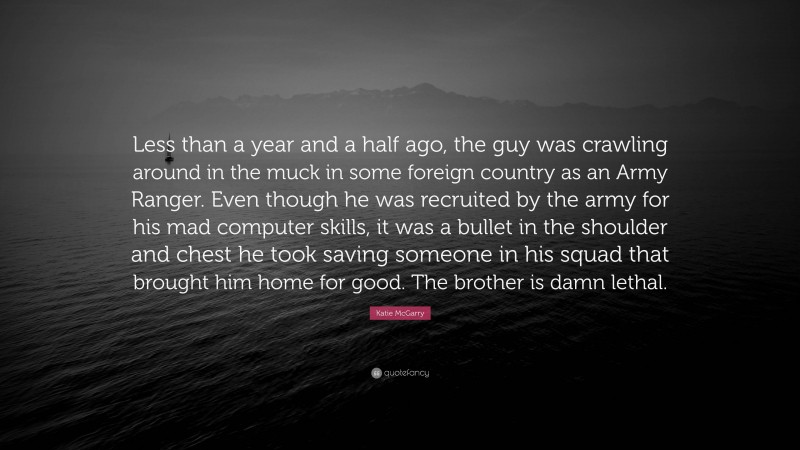 Katie McGarry Quote: “Less than a year and a half ago, the guy was crawling around in the muck in some foreign country as an Army Ranger. Even though he was recruited by the army for his mad computer skills, it was a bullet in the shoulder and chest he took saving someone in his squad that brought him home for good. The brother is damn lethal.”