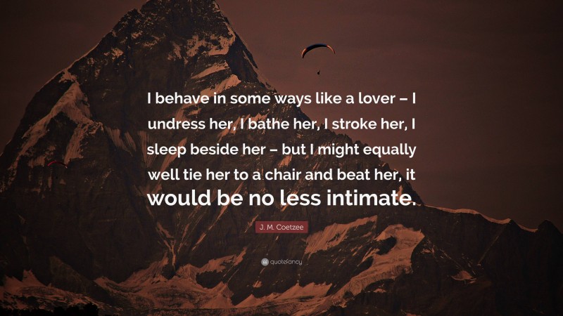 J. M. Coetzee Quote: “I behave in some ways like a lover – I undress her, I bathe her, I stroke her, I sleep beside her – but I might equally well tie her to a chair and beat her, it would be no less intimate.”