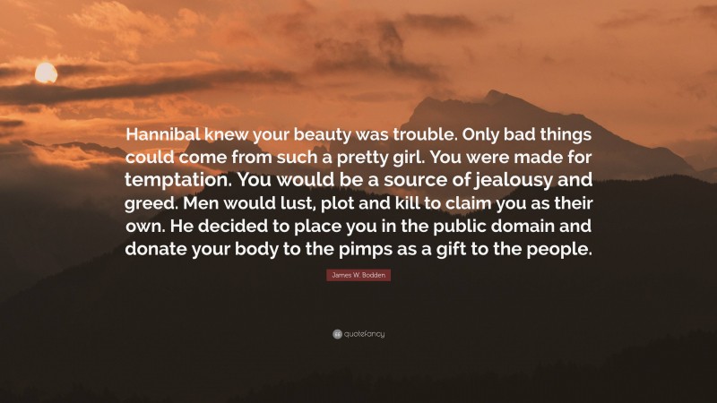 James W. Bodden Quote: “Hannibal knew your beauty was trouble. Only bad things could come from such a pretty girl. You were made for temptation. You would be a source of jealousy and greed. Men would lust, plot and kill to claim you as their own. He decided to place you in the public domain and donate your body to the pimps as a gift to the people.”