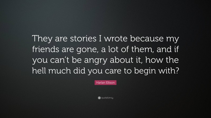 Harlan Ellison Quote: “They are stories I wrote because my friends are gone, a lot of them, and if you can’t be angry about it, how the hell much did you care to begin with?”