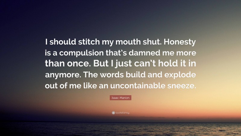 Isaac Marion Quote: “I should stitch my mouth shut. Honesty is a compulsion that’s damned me more than once. But I just can’t hold it in anymore. The words build and explode out of me like an uncontainable sneeze.”