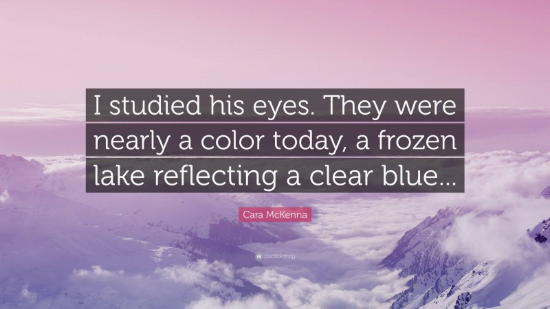 Cara McKenna Quote: “I studied his eyes. They were nearly a color today, a frozen lake reflecting a clear blue...”