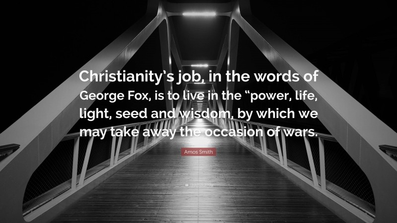 Amos Smith Quote: “Christianity’s job, in the words of George Fox, is to live in the “power, life, light, seed and wisdom, by which we may take away the occasion of wars.”