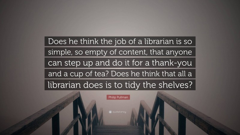 Philip Pullman Quote: “Does he think the job of a librarian is so simple, so empty of content, that anyone can step up and do it for a thank-you and a cup of tea? Does he think that all a librarian does is to tidy the shelves?”