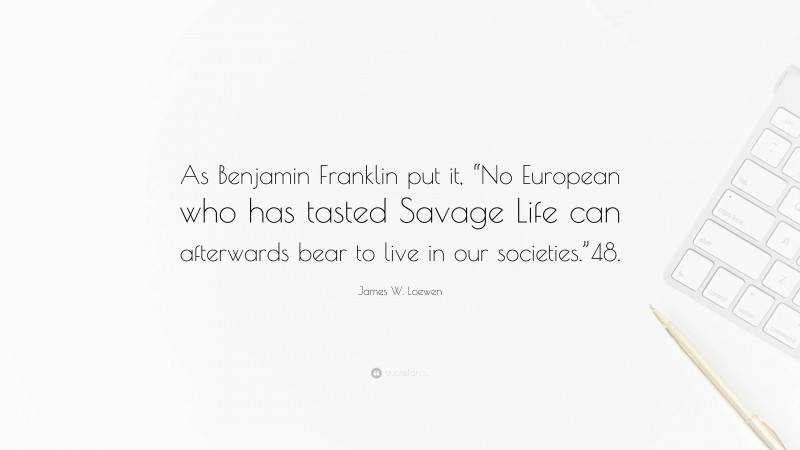 James W. Loewen Quote: “As Benjamin Franklin put it, “No European who has tasted Savage Life can afterwards bear to live in our societies.”48.”