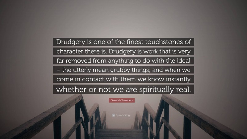 Oswald Chambers Quote: “Drudgery is one of the finest touchstones of character there is. Drudgery is work that is very far removed from anything to do with the ideal – the utterly mean grubby things; and when we come in contact with them we know instantly whether or not we are spiritually real.”