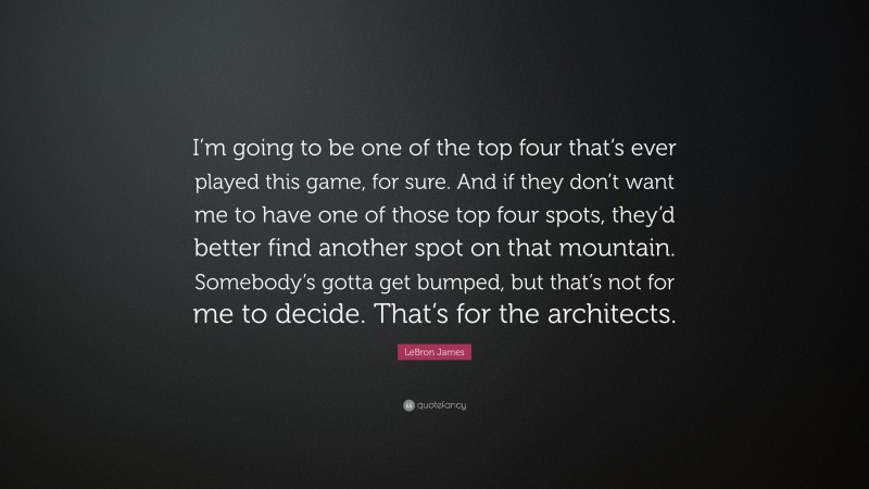 LeBron James Quote: “I’m going to be one of the top four that’s ever played this game, for sure. And if they don’t want me to have one of those top four spots, they’d better find another spot on that mountain. Somebody’s gotta get bumped, but that’s not for me to decide. That’s for the architects.”