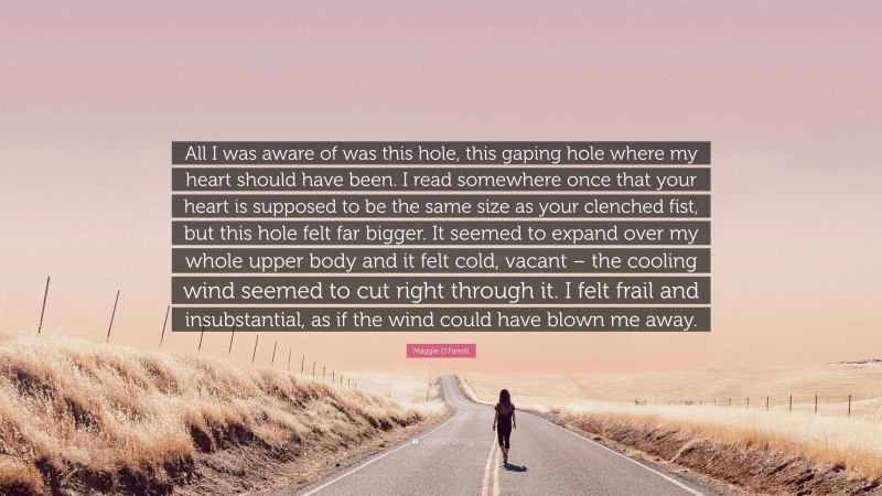 Maggie O'Farrell Quote: “All I was aware of was this hole, this gaping hole where my heart should have been. I read somewhere once that your heart is supposed to be the same size as your clenched fist, but this hole felt far bigger. It seemed to expand over my whole upper body and it felt cold, vacant – the cooling wind seemed to cut right through it. I felt frail and insubstantial, as if the wind could have blown me away.”