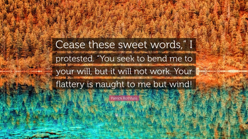 Patrick Rothfuss Quote: “Cease these sweet words,” I protested. “You seek to bend me to your will, but it will not work. Your flattery is naught to me but wind!”