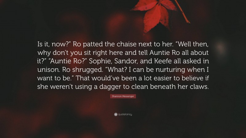 Shannon Messenger Quote: “Is it, now?” Ro patted the chaise next to her. “Well then, why don’t you sit right here and tell Auntie Ro all about it?” “Auntie Ro?” Sophie, Sandor, and Keefe all asked in unison. Ro shrugged. “What? I can be nurturing when I want to be.” That would’ve been a lot easier to believe if she weren’t using a dagger to clean beneath her claws.”