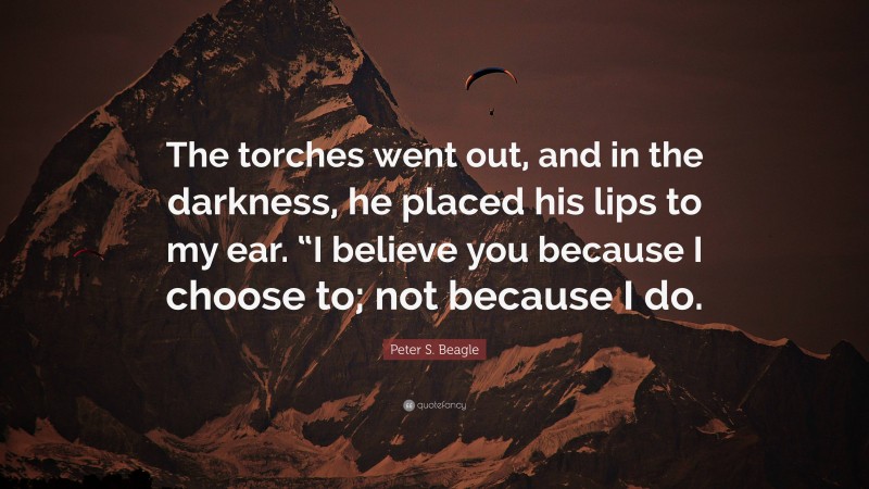 Peter S. Beagle Quote: “The torches went out, and in the darkness, he placed his lips to my ear. “I believe you because I choose to; not because I do.”
