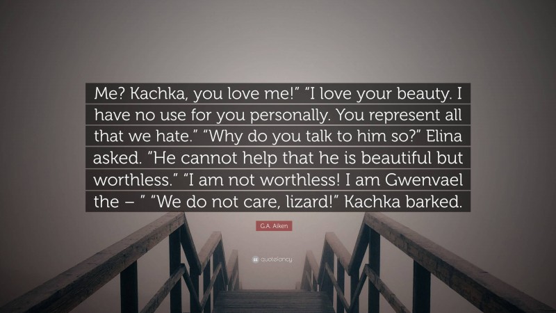 G.A. Aiken Quote: “Me? Kachka, you love me!” “I love your beauty. I have no use for you personally. You represent all that we hate.” “Why do you talk to him so?” Elina asked. “He cannot help that he is beautiful but worthless.” “I am not worthless! I am Gwenvael the – ” “We do not care, lizard!” Kachka barked.”