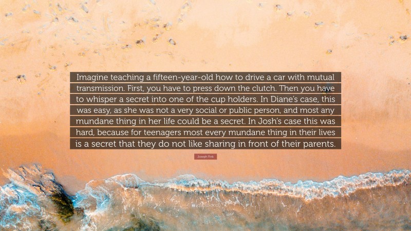 Joseph Fink Quote: “Imagine teaching a fifteen-year-old how to drive a car with mutual transmission. First, you have to press down the clutch. Then you have to whisper a secret into one of the cup holders. In Diane’s case, this was easy, as she was not a very social or public person, and most any mundane thing in her life could be a secret. In Josh’s case this was hard, because for teenagers most every mundane thing in their lives is a secret that they do not like sharing in front of their parents.”