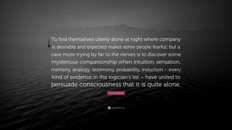 Thomas Hardy Quote: “To find themselves utterly alone at night where company is desirable and expected makes some people fearful; but a case more trying by far to the nerves is to discover some mysterious companionship when intuition, sensation, memory, analogy, testimony, probability, induction – every kind of evidence in the logician’s list – have united to persuade consciousness that it is quite alone.”