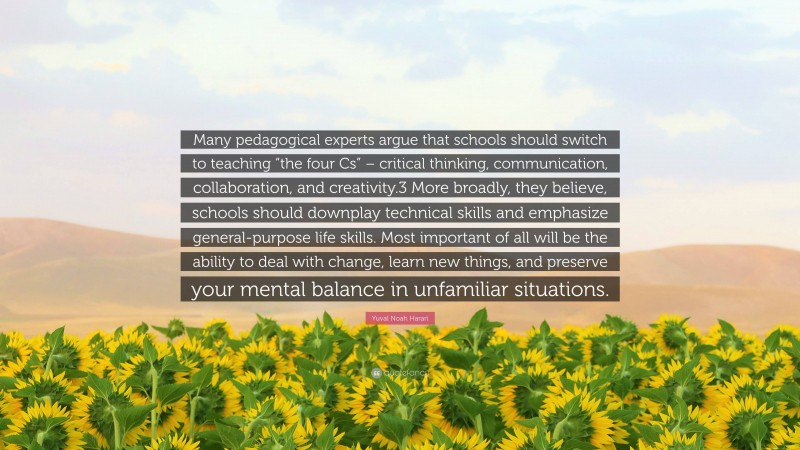 Yuval Noah Harari Quote: “Many pedagogical experts argue that schools should switch to teaching “the four Cs” – critical thinking, communication, collaboration, and creativity.3 More broadly, they believe, schools should downplay technical skills and emphasize general-purpose life skills. Most important of all will be the ability to deal with change, learn new things, and preserve your mental balance in unfamiliar situations.”