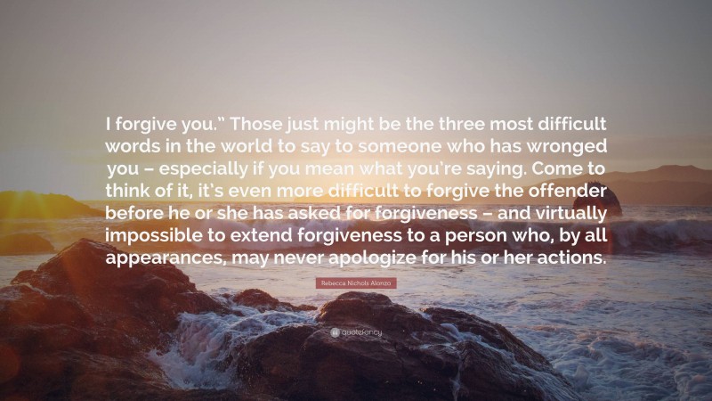 Rebecca Nichols Alonzo Quote: “I forgive you.” Those just might be the three most difficult words in the world to say to someone who has wronged you – especially if you mean what you’re saying. Come to think of it, it’s even more difficult to forgive the offender before he or she has asked for forgiveness – and virtually impossible to extend forgiveness to a person who, by all appearances, may never apologize for his or her actions.”