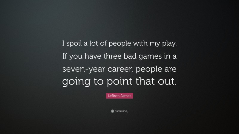 LeBron James Quote: “I spoil a lot of people with my play. If you have three bad games in a seven-year career, people are going to point that out.”