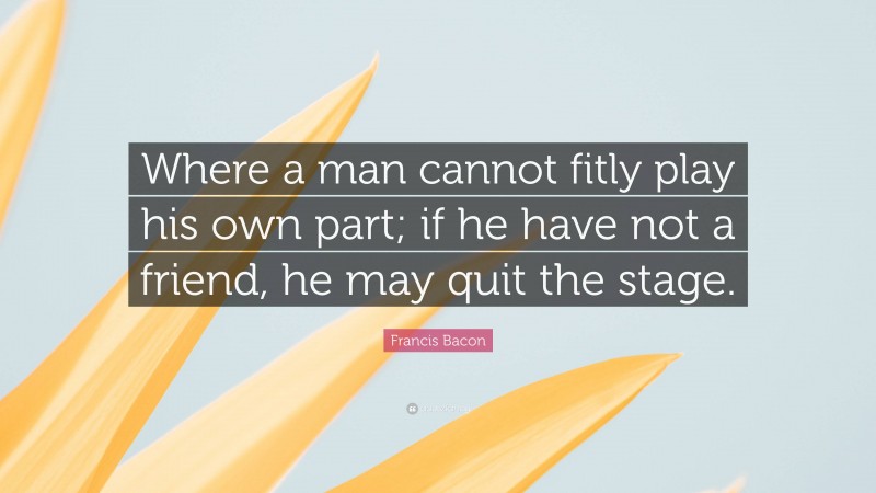 Francis Bacon Quote: “Where a man cannot fitly play his own part; if he have not a friend, he may quit the stage.”