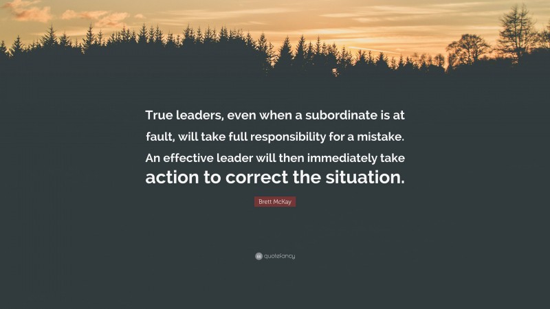 Brett McKay Quote: “True leaders, even when a subordinate is at fault, will take full responsibility for a mistake. An effective leader will then immediately take action to correct the situation.”