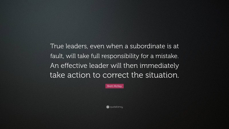 Brett McKay Quote: “True leaders, even when a subordinate is at fault, will take full responsibility for a mistake. An effective leader will then immediately take action to correct the situation.”